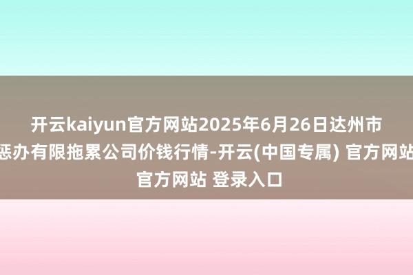 开云kaiyun官方网站2025年6月26日达州市回复市集惩办有限拖累公司价钱行情-开云(中国专属) 官方网站 登录入口