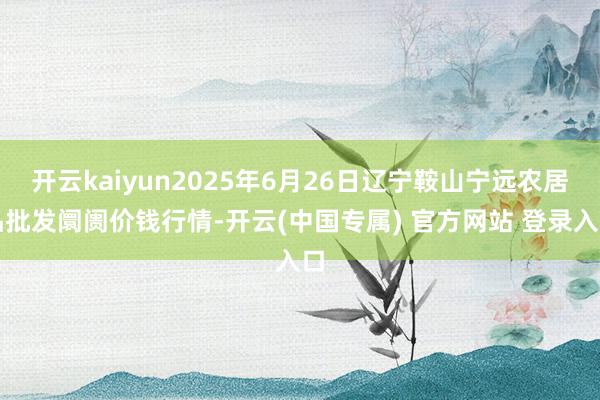 开云kaiyun2025年6月26日辽宁鞍山宁远农居品批发阛阓价钱行情-开云(中国专属) 官方网站 登录入口