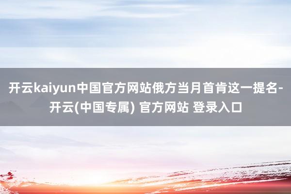 开云kaiyun中国官方网站俄方当月首肯这一提名-开云(中国