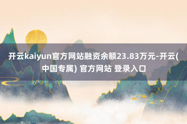开云kaiyun官方网站融资余额23.83万元-开云(中国专属) 官方网站 登录入口