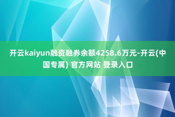 开云kaiyun融资融券余额4258.6万元-开云(中国专属) 官方网站 登录入口