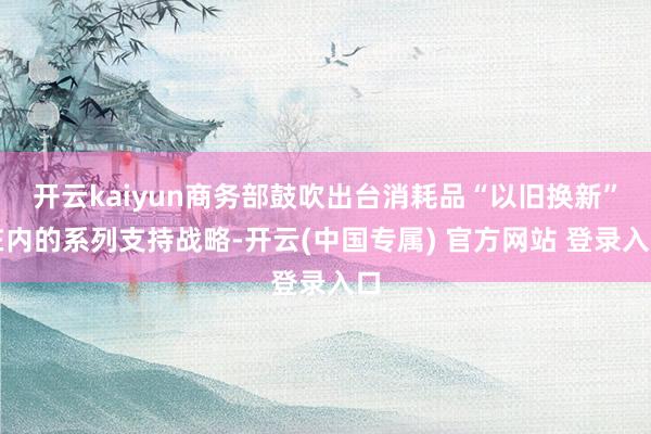 开云kaiyun商务部鼓吹出台消耗品“以旧换新”在内的系列支持战略-开云(中国专属) 官方网站 登录入口