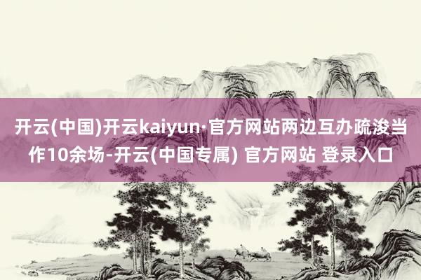 开云(中国)开云kaiyun·官方网站两边互办疏浚当作10余场-开云(中国专属) 官方网站 登录入口