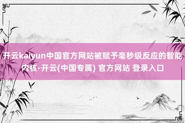 开云kaiyun中国官方网站被赋予毫秒级反应的智能内核-开云(中国专属) 官方网站 登录入口