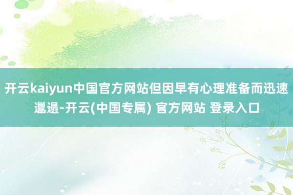 开云kaiyun中国官方网站但因早有心理准备而迅速邋遢-开云(中国专属) 官方网站 登录入口