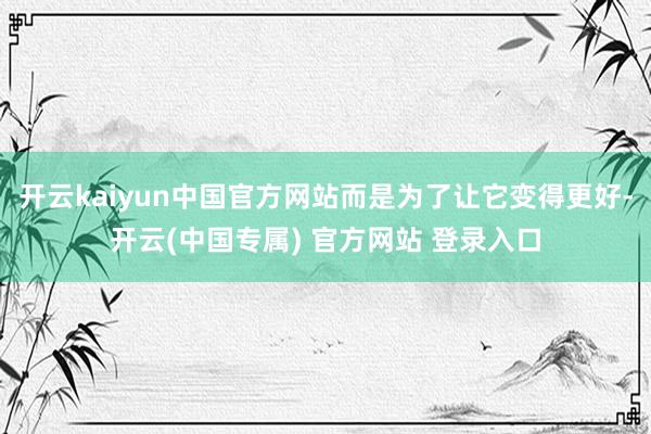 开云kaiyun中国官方网站而是为了让它变得更好-开云(中国