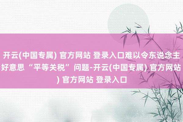 开云(中国专属) 官方网站 登录入口难以令东说念主信托；台好