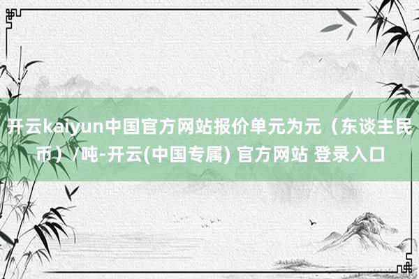 开云kaiyun中国官方网站报价单元为元（东谈主民币）/吨-