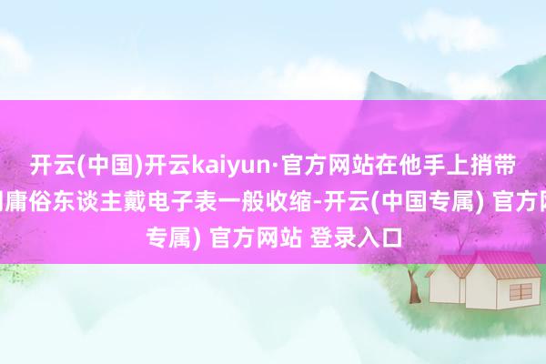 开云(中国)开云kaiyun·官方网站在他手上捎带的样式就如同庸俗东谈主戴电子表一般收缩-开云(中国专属) 官方网站 登录入口