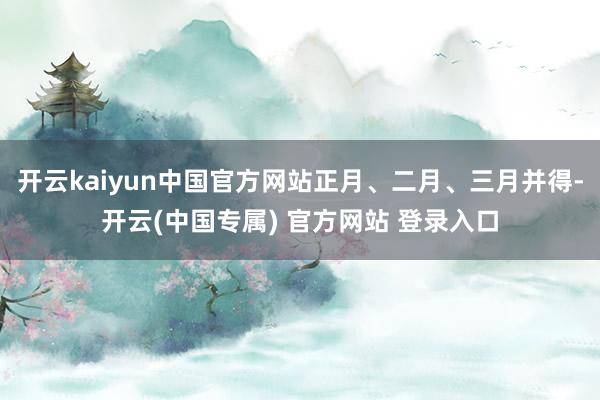 开云kaiyun中国官方网站正月、二月、三月并得-开云(中国专属) 官方网站 登录入口