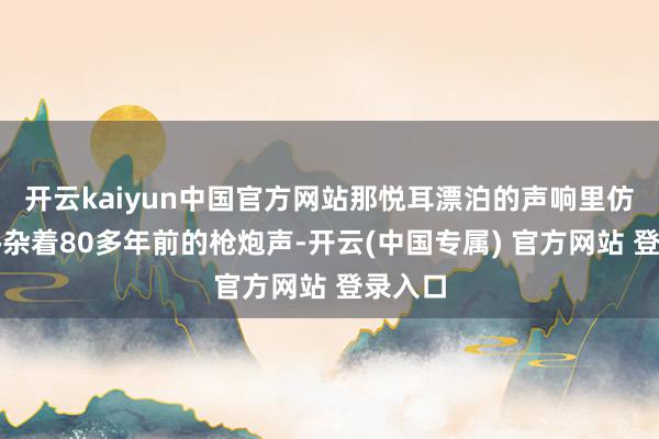 开云kaiyun中国官方网站那悦耳漂泊的声响里仿佛还搀杂着80多年前的枪炮声-开云(中国专属) 官方网站 登录入口