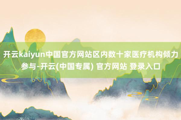 开云kaiyun中国官方网站区内数十家医疗机构倾力参与-开云