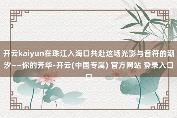开云kaiyun在珠江入海口共赴这场光影与音符的潮汐——你的