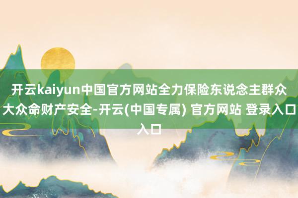 开云kaiyun中国官方网站全力保险东说念主群众大众命财产安