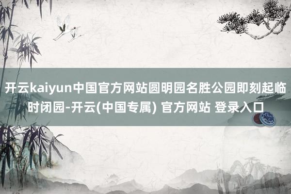 开云kaiyun中国官方网站圆明园名胜公园即刻起临时闭园-开云(中国专属) 官方网站 登录入口