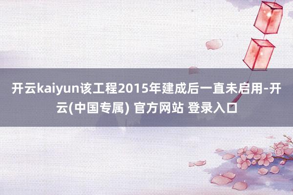 开云kaiyun该工程2015年建成后一直未启用-开云(中国专属) 官方网站 登录入口