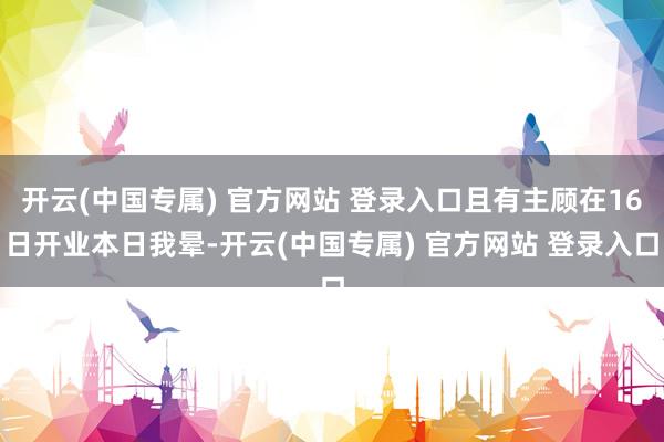 开云(中国专属) 官方网站 登录入口且有主顾在16日开业本日我晕-开云(中国专属) 官方网站 登录入口