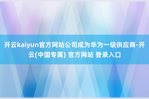 开云kaiyun官方网站公司成为华为一级供应商-开云(中国专