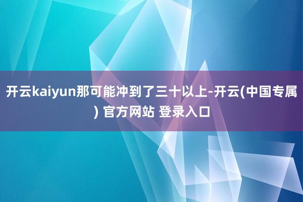 开云kaiyun那可能冲到了三十以上-开云(中国专属) 官方