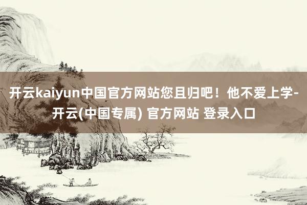 开云kaiyun中国官方网站您且归吧！他不爱上学-开云(中国