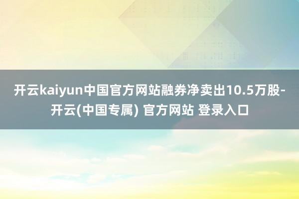 开云kaiyun中国官方网站融券净卖出10.5万股-开云(中国专属) 官方网站 登录入口