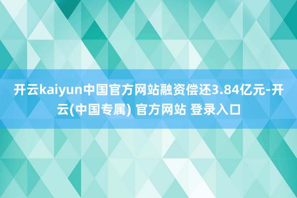 开云kaiyun中国官方网站融资偿还3.84亿元-开云(中国专属) 官方网站 登录入口