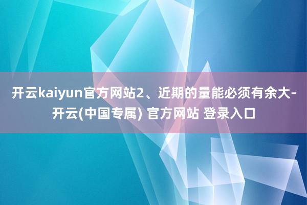 开云kaiyun官方网站2、近期的量能必须有余大-开云(中国