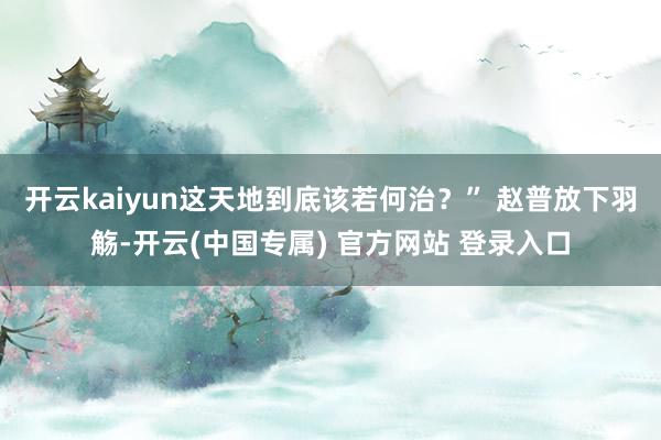 开云kaiyun这天地到底该若何治？” 赵普放下羽觞-开云(
