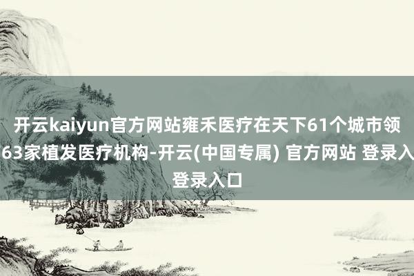 开云kaiyun官方网站雍禾医疗在天下61个城市领有63家植