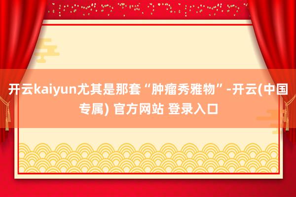 开云kaiyun尤其是那套“肿瘤秀雅物”-开云(中国专属) 