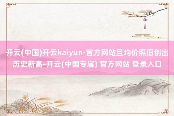 开云(中国)开云kaiyun·官方网站且均价照旧创出历史新高