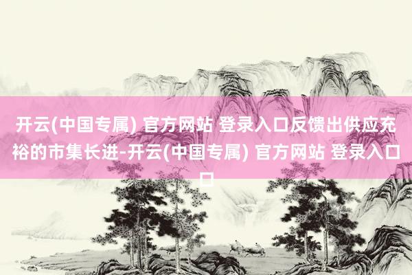 开云(中国专属) 官方网站 登录入口反馈出供应充裕的市集长进