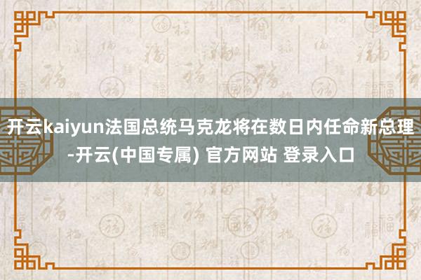 开云kaiyun法国总统马克龙将在数日内任命新总理-开云(中