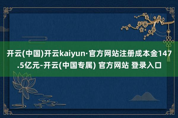 开云(中国)开云kaiyun·官方网站注册成本金147.5亿
