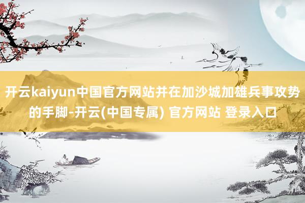 开云kaiyun中国官方网站并在加沙城加雄兵事攻势的手脚-开 开云kaiyun中国官方网站并在加沙城加雄兵事攻势的手脚-开