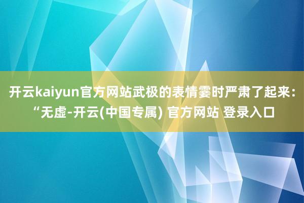 开云kaiyun官方网站武极的表情霎时严肃了起来:“无虚-开 开云kaiyun官方网站武极的表情霎时严肃了起来:“无虚-开