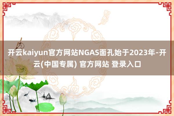 开云kaiyun官方网站NGAS面孔始于2023年-开云(中 开云kaiyun官方网站NGAS面孔始于2023年-开云(中
