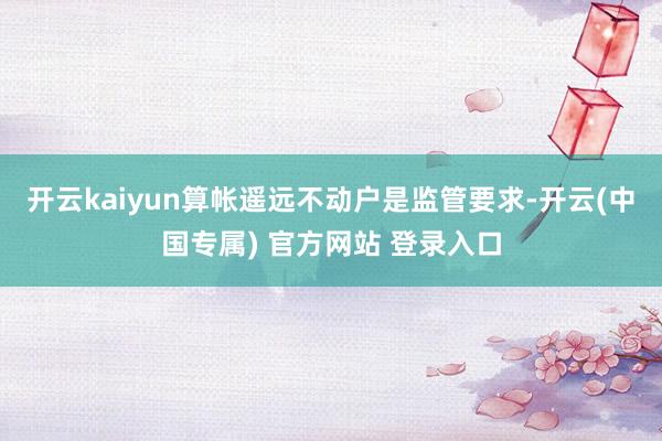 开云kaiyun算帐遥远不动户是监管要求-开云(中国专属) 