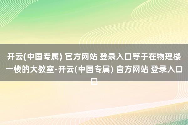 开云(中国专属) 官方网站 登录入口等于在物理楼一楼的大教室