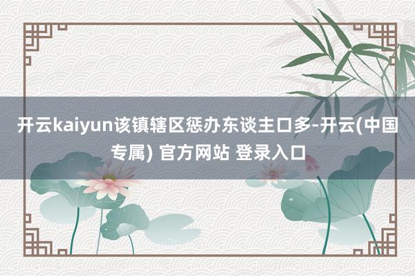 开云kaiyun该镇辖区惩办东谈主口多-开云(中国专属) 官