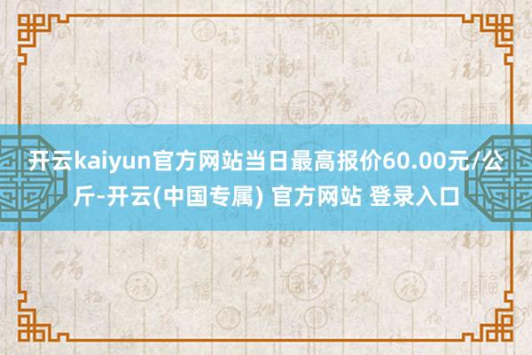 开云kaiyun官方网站当日最高报价60.00元/公斤-开云