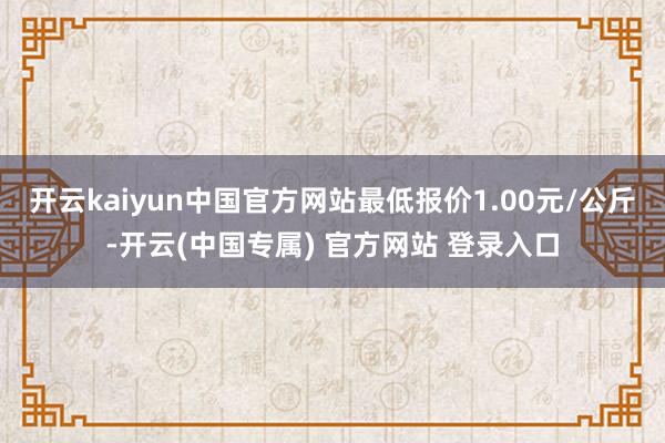 开云kaiyun中国官方网站最低报价1.00元/公斤-开云(中国专属) 官方网站 登录入口