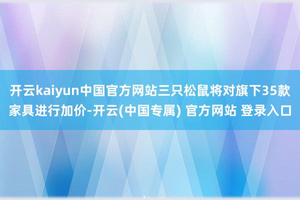 开云kaiyun中国官方网站三只松鼠将对旗下35款家具进行加