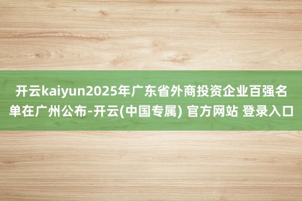 开云kaiyun2025年广东省外商投资企业百强名单在广州公
