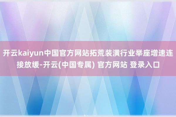 开云kaiyun中国官方网站拓荒装潢行业举座增速连接放缓-开云(中国专属) 官方网站 登录入口