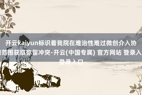 开云kaiyun标识着我院在难治性难过微创介入协调范围获取弥留冲突-开云(中国专属) 官方网站 登录入口