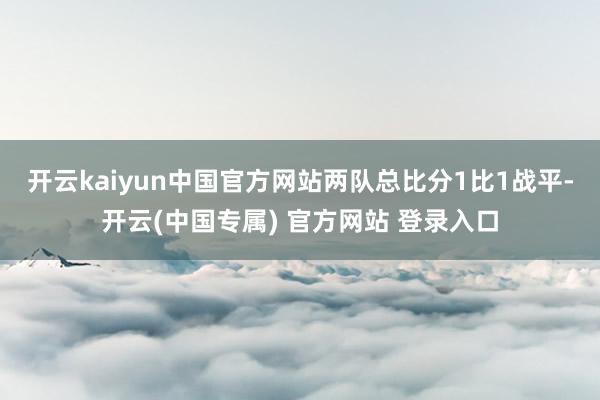 开云kaiyun中国官方网站两队总比分1比1战平-开云(中国专属) 官方网站 登录入口