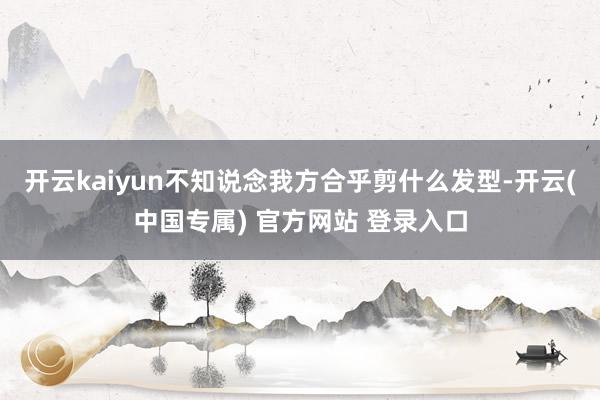 开云kaiyun不知说念我方合乎剪什么发型-开云(中国专属) 官方网站 登录入口