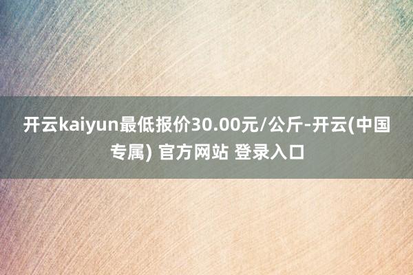 开云kaiyun最低报价30.00元/公斤-开云(中国专属) 官方网站 登录入口