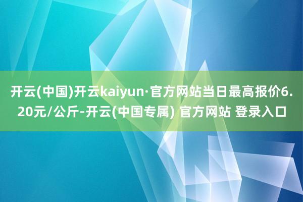 开云(中国)开云kaiyun·官方网站当日最高报价6.20元/公斤-开云(中国专属) 官方网站 登录入口